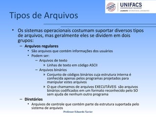 Tipos de Arquivos
• Os sistemas operacionais costumam suportar diversos tipos
de arquivos, mas geralmente eles se dividem em dois
grupos:
– Arquivos regulares
• São arquivos que contém informações dos usuários
• Podem ser:
– Arquivos de texto
» Linhas de texto em código ASCII
– Arquivos binários
» Conjunto de códigos binários cuja estrutura interna é
conhecida apenas pelos programas projetados para
manipular estes arquivos
» O que chamamos de arquivos EXECUTÁVEIS são arquivos
binários codificados em um formato reconhecido pelo SO
sem ajuda de nenhum outro programa
– Diretórios
• Arquivos de controle que contém parte da estrutura suportada pelo
sistema de arquivos
Professor Eduardo Xavier
 