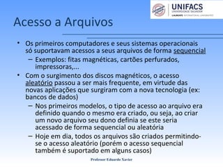 Acesso a Arquivos
• Os primeiros computadores e seus sistemas operacionais
só suportavam acessos a seus arquivos de forma sequencial
– Exemplos: fitas magnéticas, cartões perfurados,
impressoras,...
• Com o surgimento dos discos magnéticos, o acesso
aleatório passou a ser mais frequente, em virtude das
novas aplicações que surgiram com a nova tecnologia (ex:
bancos de dados)
– Nos primeiros modelos, o tipo de acesso ao arquivo era
definido quando o mesmo era criado, ou seja, ao criar
um novo arquivo seu dono definia se este seria
acessado de forma sequencial ou aleatória
– Hoje em dia, todos os arquivos são criados permitindo-
se o acesso aleatório (porém o acesso sequencial
também é suportado em alguns casos)
Professor Eduardo Xavier
 
