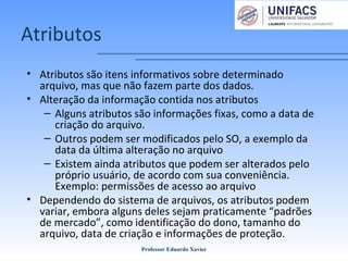 Atributos
• Atributos são itens informativos sobre determinado
arquivo, mas que não fazem parte dos dados.
• Alteração da informação contida nos atributos
– Alguns atributos são informações fixas, como a data de
criação do arquivo.
– Outros podem ser modificados pelo SO, a exemplo da
data da última alteração no arquivo
– Existem ainda atributos que podem ser alterados pelo
próprio usuário, de acordo com sua conveniência.
Exemplo: permissões de acesso ao arquivo
• Dependendo do sistema de arquivos, os atributos podem
variar, embora alguns deles sejam praticamente “padrões
de mercado”, como identificação do dono, tamanho do
arquivo, data de criação e informações de proteção.
Professor Eduardo Xavier
 