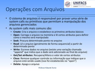 Operações com Arquivos
• O sistema de arquivos é responsável por prover uma série de
system calls ou primitivas que permitam a manipulação dos
arquivos gerenciados
• As system calls mais comuns são:
– Create: Cria o arquivo e estabelece os primeiros atributos básicos
– Open: Carrega o arquivo na memória e lê certos atributos para definir
como o mesmo será manipulado
– Seek: Procura determinado ponto no arquivo
– Read: Lê o arquivo (geralmente de forma sequencial) a partir de
determinado ponto
– Write: Escreve dados no arquivo (existe uma variação chamada
“append” que indica que o dado será adicionado ao final do arquivo)
– Get/Set atributes: Recupera/Altera o valor de certos atributos
– Close: Remove qualquer controle ou informação que indique que o
arquivo está sendo usado (isso foi estabelecido no “open”)
– Delete :Apaga o arquivo
Professor Eduardo Xavier
 