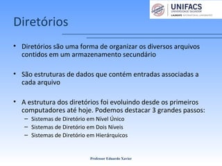 Diretórios
• Diretórios são uma forma de organizar os diversos arquivos
contidos em um armazenamento secundário
• São estruturas de dados que contém entradas associadas a
cada arquivo
• A estrutura dos diretórios foi evoluindo desde os primeiros
computadores até hoje. Podemos destacar 3 grandes passos:
– Sistemas de Diretório em Nível Único
– Sistemas de Diretório em Dois Níveis
– Sistemas de Diretório em Hierárquicos
Professor Eduardo Xavier
 