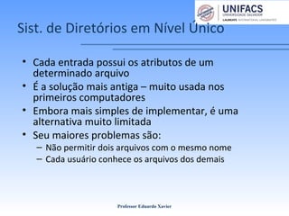 Sist. de Diretórios em Nível Único
• Cada entrada possui os atributos de um
determinado arquivo
• É a solução mais antiga – muito usada nos
primeiros computadores
• Embora mais simples de implementar, é uma
alternativa muito limitada
• Seu maiores problemas são:
– Não permitir dois arquivos com o mesmo nome
– Cada usuário conhece os arquivos dos demais
Professor Eduardo Xavier
 