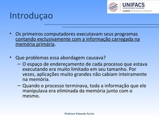 Introduçao
• Os primeiros computadores executavam seus programas
contando exclusivamente com a informação carregada na
memória primária.
• Que problemas essa abordagem causava?
– O espaço de endereçamento de cada processo que estava
executando era muito limitado em seu tamanho. Por
vezes, aplicações muito grandes não cabiam inteiramente
na memória.
– Quando o processo terminava, toda a informação que ele
manipulava era eliminada da memória junto com o
mesmo.
Professor Eduardo Xavier
 
