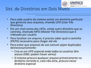 Sist. de Diretórios em Dois Níveis
• Para cada usuário do sistema existe um diretório particular
que gerencia seus arquivos, chamdo UFD (User File
Directory)
• Em um nível acima dos UFDs, existe outro diretório que os
controla, chamado MFD (Master File Directory) que é
indexado por usuário
• Para localizar um arquivo, é preciso saber qual o caminho
(PATH) necessário para chegar até ele
• Para evitar que arquivos de uso comum sejam duplicados
desnecessariamente:
– Cria-se um UFD especial onde todos os usuários têm
acesso (OBS: podem haver vários)
– O sistema procura qualquer arquivo primeiramente no
diretório corrente e, caso não ache, procura nesse
diretório especial
 