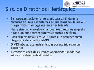 Sist. de Diretórios Hierárquico
• É uma organização em árvore, criada a partir de uma
extensão da idéia dos sistemas de diretórios em dois níveis,
que permitiu mais organização e flexibilidade
• Neste sistema, é possível criar quantos diretórios se queira
e cada um pode conter arquivos e outros diretórios
• Cada arquivo possui um PATH único que descreve como
chegar até ele a partir do MDF
• O MDF não agrupa mais entradas por usuário e sim por
diretórios
• A grande maioria dos sistemas operacionais modernos
adota este sistema de diretórios
Professor Eduardo Xavier
 
