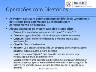 Operações com Diretórios
• As system calls para gerenciamento de diretórios variam mais
de sistema para sistema que as chamadas para
gerenciamento de arquivos
• Alguns exemplos de system calls do sistema UNIX:
– Create: Cria um diretório vazio, exceto pelo “.” e pelo “..”
– Delete :Apaga o diretório (só funciona para diretórios vazios)
– OpenDir: “Abre” o diretório deixando o mesmo pronto para
manipulação
– CloseDir: “Fecha” o diretório
– ReadDir: Lê a próxima entrada de um diretório previamente aberto
– Rename: Altera o nome de um diretório
– Link: Efetua uma “ligação” que permite que um arquivo seja
visualizado em mais de um diretório
– Unlink: Remove uma entrada do diretório. Se o arquivo “desligado”
estiver presente apenas em um diretório o mesmo será apagado. Se
estiver em visível em mais de um diretório apenas a ligação será
desfeita Professor Eduardo Xavier
 