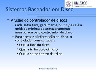 Sistemas Baseados em Disco
• A visão do controlador de discos
– Cada setor tem, geralmente, 512 bytes e é a
unidade mínima de armazenamento
manipulada pelo controlador de disco
– Para acessar a informação no disco, o
controlador precisa saber:
• Qual a face do disco
• Qual a trilha ou o cilindro
• Qual o setor dentro da trilha
Professor Eduardo Xavier
 