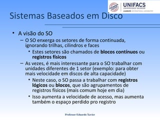 Sistemas Baseados em Disco
• A visão do SO
– O SO enxerga os setores de forma continuada,
ignorando trilhas, cilindros e faces
• Estes setores são chamados de blocos contínuos ou
registros físicos
– As vezes, é mais interessante para o SO trabalhar com
unidades diferentes de 1 setor (exemplo: para obter
mais velocidade em discos de alta capacidade)
• Neste caso, o SO passa a trabalhar com registros
lógicos ou blocos, que são agrupamentos de
registros físicos (mais comum hoje em dia)
• Isso aumenta a velocidade de acesso, mas aumenta
também o espaço perdido pro registro
Professor Eduardo Xavier
 