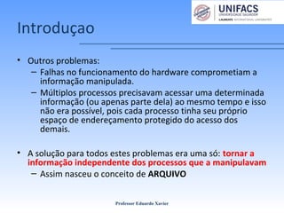 Introduçao
• Outros problemas:
– Falhas no funcionamento do hardware comprometiam a
informação manipulada.
– Múltiplos processos precisavam acessar uma determinada
informação (ou apenas parte dela) ao mesmo tempo e isso
não era possível, pois cada processo tinha seu próprio
espaço de endereçamento protegido do acesso dos
demais.
• A solução para todos estes problemas era uma só: tornar a
informação independente dos processos que a manipulavam
– Assim nasceu o conceito de ARQUIVO
Professor Eduardo Xavier
 