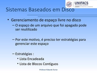 Sistemas Baseados em Disco
• Gerenciamento de espaço livre no disco
– O espaço de um arquivo que foi apagado pode
ser reutilizado
– Por este motivo, é preciso ter estratégias para
gerenciar este espaço
– Estratégias :
• Lista Encadeada
• Lista de Blocos Contíguos
Professor Eduardo Xavier
 
