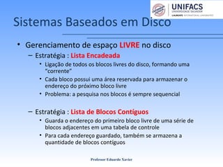 Sistemas Baseados em Disco
• Gerenciamento de espaço LIVRE no disco
– Estratégia : Lista Encadeada
• Ligação de todos os blocos livres do disco, formando uma
“corrente”
• Cada bloco possui uma área reservada para armazenar o
endereço do próximo bloco livre
• Problema: a pesquisa nos blocos é sempre sequencial
– Estratégia : Lista de Blocos Contíguos
• Guarda o endereço do primeiro bloco livre de uma série de
blocos adjacentes em uma tabela de controle
• Para cada endereço guardado, também se armazena a
quantidade de blocos contíguos
Professor Eduardo Xavier
 
