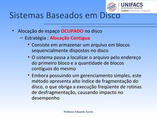 Sistemas Baseados em Disco
• Alocação de espaço OCUPADO no disco
– Estratégia : Alocação Contígua
• Consiste em armazenar um arquivo em blocos
sequencialmente dispostos no disco
• O sistema passa a localizar o arquivo pelo endereço
do primeiro bloco e a quantidade de blocos
contíguos do mesmo
• Embora possuindo um gerenciamento simples, este
método apresenta alto índice de fragmentação do
disco, o que obriga a execução freqüente de rotinas
de desfragmentação, causando impacto no
desempenho
Professor Eduardo Xavier
 