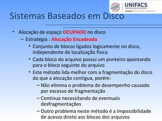 Sistemas Baseados em Disco
• Alocação de espaço OCUPADO no disco
– Estratégia : Alocação Encadeada
• Conjunto de blocos ligados logicamente no disco,
independente de localização física
• Cada bloco do arquivo possui um ponteiro apontando
para o bloco seguinte do arquivo
• Este método lida melhor com a fragmentação do disco
do que a alocação contígua, porém:
– Não elimina o problema de desempenho causado
por excesso de fragmentação
– Continua necessitando de eventuais
desfragmentações
– Outro problema neste método é a impossibilidade
de acesso direto aos blocos dos arquivos
 