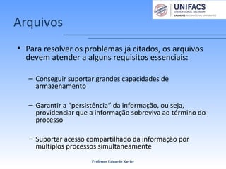 Arquivos
• Para resolver os problemas já citados, os arquivos
devem atender a alguns requisitos essenciais:
– Conseguir suportar grandes capacidades de
armazenamento
– Garantir a “persistência” da informação, ou seja,
providenciar que a informação sobreviva ao término do
processo
– Suportar acesso compartilhado da informação por
múltiplos processos simultaneamente
Professor Eduardo Xavier
 