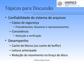 Tópicos para Discussão
• Confiabilidade do sistema de arquivos
– Cópias de segurança
• Procedimentos, Desastres e reprocessamentos
– Consistência
• Detecção e verificação
• Desempenho
– Cache de blocos (ou cache de buffer)
– Leitura antecipada
– Redução do movimento no braço do disco
Professor Eduardo Xavier
 