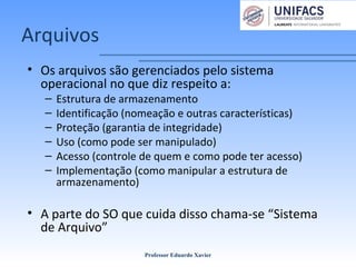 Arquivos
• Os arquivos são gerenciados pelo sistema
operacional no que diz respeito a:
– Estrutura de armazenamento
– Identificação (nomeação e outras características)
– Proteção (garantia de integridade)
– Uso (como pode ser manipulado)
– Acesso (controle de quem e como pode ter acesso)
– Implementação (como manipular a estrutura de
armazenamento)
• A parte do SO que cuida disso chama-se “Sistema
de Arquivo”
Professor Eduardo Xavier
 