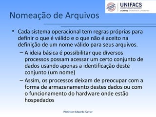 Nomeação de Arquivos
• Cada sistema operacional tem regras próprias para
definir o que é válido e o que não é aceito na
definição de um nome válido para seus arquivos.
– A ideia básica é possibilitar que diversos
processos possam acessar um certo conjunto de
dados usando apenas a identificação deste
conjunto (um nome)
– Assim, os processos deixam de preocupar com a
forma de armazenamento destes dados ou com
o funcionamento do hardware onde estão
hospedados
Professor Eduardo Xavier
 