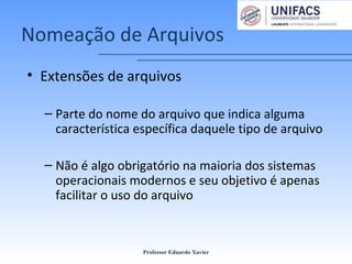 Nomeação de Arquivos
• Extensões de arquivos
– Parte do nome do arquivo que indica alguma
característica específica daquele tipo de arquivo
– Não é algo obrigatório na maioria dos sistemas
operacionais modernos e seu objetivo é apenas
facilitar o uso do arquivo
Professor Eduardo Xavier
 