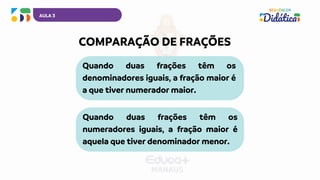 AULA 3
Quando duas frações têm os
denominadores iguais, a fração maior é
a que tiver numerador maior.
COMPARAÇÃO DE FRAÇÕES
Quando duas frações têm os
numeradores iguais, a fração maior é
aquela que tiver denominador menor.
 