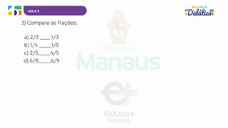 AULA 3
3) Compare as frações:
a) 2/3 ____ 1/3
b) 1/4 _____1/5
c) 2/5_____4/5
d) 6/8_____6/9
 