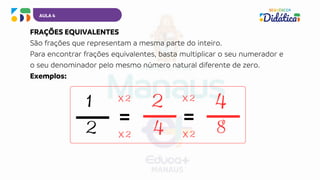 AULA 4
FRAÇÕES EQUIVALENTES
São frações que representam a mesma parte do inteiro.
Para encontrar frações equivalentes, basta multiplicar o seu numerador e
o seu denominador pelo mesmo número natural diferente de zero.
Exemplos:
1 2 4
2 4 8
=
2
x
2
x
=
2
x
2
x
 