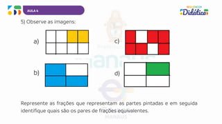AULA 4
5) Observe as imagens:
a)
b)
c)
d)
Represente as frações que representam as partes pintadas e em seguida
identifique quais são os pares de frações equivalentes.
 