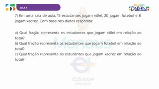 AULA 4
7) Em uma sala de aula, 15 estudantes jogam vôlei, 20 jogam futebol e 8
jogam xadrez. Com base nos dados responda:
a) Qual fração representa os estudantes que jogam vôlei em relação ao
total?
b) Qual fração representa os estudantes que jogam futebol em relação ao
total?
c) Qual fração representa os estudantes que jogam xadrez em relação ao
total?
 