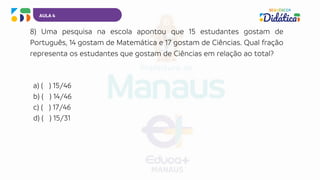 AULA 4
8) Uma pesquisa na escola apontou que 15 estudantes gostam de
Português, 14 gostam de Matemática e 17 gostam de Ciências. Qual fração
representa os estudantes que gostam de Ciências em relação ao total?
a) ( ) 15/46
b) ( ) 14/46
c) ( ) 17/46
d) ( ) 15/31
 