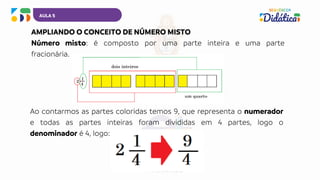 AULA 5
AMPLIANDO O CONCEITO DE NÚMERO MISTO
Número misto: é composto por uma parte inteira e uma parte
fracionária.
Ao contarmos as partes coloridas temos 9, que representa o numerador
e todas as partes inteiras foram divididas em 4 partes, logo o
denominador é 4, logo:
 