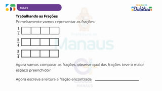 Agora vamos comparar as frações, observe qual das frações teve o maior
espaço preenchido?
AULA 5
Trabalhando as Frações
Primeiramente vamos representar as frações:
Agora escreva a leitura a fração encontrada __________________________
 