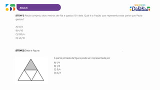 AULA 6
(ITEM 1) Paula comprou dois metros de fita e gastou 0,4 dela. Qual é a fração que representa essa parte que Paula
gastou?
A) 10/4
B) 4/10
C) 100/4
D) 40/10
A parte pintada da figura pode ser representada por
A) 1/4
B) 1/3
C) 3/4
D) 4/3
(ITEM 2) Dada a figura:
 