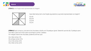 AULA 6
(ITEM 3) Uma fração está representada na imagem
(ITEM 4) Paula comprou uma barra de chocolate e dividiu em 16 pedaços iguais. Sabendo que ela deu 3 pedaços para
sua mãe, 5 para sua irmã, 6 para sua amiga e comeu 1 pedaço.
Em relação à barra de chocolate, podemos afirmar que:
A) a mãe comeu 1/16
B) a amiga comeu 3/16
C) a irmã comeu 5/16
D) a mãe comeu 6/16
Qual alternativa tem uma fração equivalente a que está representada na imagem?
A) 4/8
B) 4/16
C) 2/16
D) 2/6
 