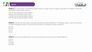 AULA 6
(ITEM 5) Em uma escola, 14 estudantes jogam futebol, 10 jogam vôlei e 8 jogam queimada. Em relação ao total de
estudantes, podemos afirmar que
A) 14/24 dos estudantes jogam futebol.
B) 10/24 dos estudantes jogam vôlei.
C) 10/32 dos estudantes jogam futebol.
D) 14/32 dos estudantes jogam futebol.
(ITEM 6) A família de Laura pediu uma pizza grande que estava dividida em 10 pedaços iguais. Laura e sua família
comeram 8 pedaços da pizza. Uma forma de representar os pedaços de pizza comidos é
A) 10/8
B) 2/10
C) 0,8
D) 0,2
(ITEM 7) Foram pavimentadas 0,6 km de uma estrada. Esse número pode ser representado por
A) 6/10
B) 10/6
C) 6/100
D) 100/6
 