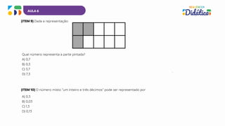 AULA 6
(ITEM 9) Dada a representação:
Qual número representa a parte pintada?
A) 0,7
B) 0,3
C) 3,7
D) 7,3
(ITEM 10) O número misto “um inteiro e três décimos” pode ser representado por
A) 0,3
B) 0,03
C) 1,3
D) 0,13
 