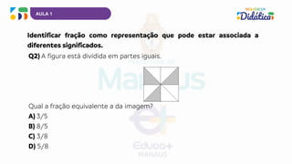 AULA 1
Identificar fração como representação que pode estar associada a
diferentes significados.
Q2) A figura está dividida em partes iguais.
Qual a fração equivalente a da imagem?
A) 3/5
B) 8/5
C) 3/8
D) 5/8
 