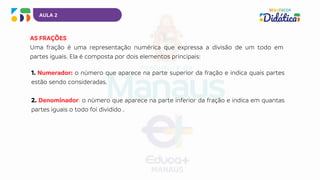 AULA 2
AS FRAÇÕES
Uma fração é uma representação numérica que expressa a divisão de um todo em
partes iguais. Ela é composta por dois elementos principais:
1. Numerador: o número que aparece na parte superior da fração e indica quais partes
estão sendo consideradas.
2. Denominador: o número que aparece na parte inferior da fração e indica em quantas
partes iguais o todo foi dividido .
 