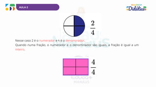 AULA 2
Nesse caso 2 é o numerador e 4 é o denominador.
Quando numa fração, o numerador e o denominador são iguais, a fração é igual a um
inteiro.
 