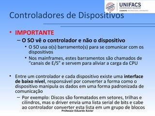 Controladores de Dispositivos
• IMPORTANTE
– O SO vê o controlador e não o dispositivo
• O SO usa o(s) barramento(s) para se comunicar com os
dispositivos
• Nos mainframes, estes barramentos são chamados de
“canais de E/S” e servem para aliviar a carga da CPU
• Entre um controlador e cada dispositivo existe uma interface
de baixo nível, responsável por converter a forma como o
dispositivo manipula os dados em uma forma padronizada de
comunicação
– Por exemplo: Discos são formatados em setores, trilhas e
cilindros, mas o driver envia uma lista serial de bits e cabe
ao controlador converter esta lista em um grupo de blocos
Professor Eduardo Xavier
 
