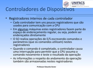 Controladores de Dispositivos
• Registradores internos de cada controlador
– Cada controlador tem uns poucos registradores que são
usados para comunicação com a CPU
– Em algumas máquinas estes registradores fazem parte do
espaço de endereçamento regular, ou seja, podem ser
endereçados diretamente
– O SO realiza operações de E/S escrevendo comandos e
parâmetros (que os comandos utilizam) nestes
registradores
– Quando o comando é completado, o controlador causa
uma interrupção para permitir que a CPU assuma o
comando novamente e teste o resultado da operação
– As informações a respeito do andamento da operação
também são armazenadas nestes registradores
Professor Eduardo Xavier
 