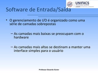 Software de Entrada/Saída
• O gerenciamento de I/O é organizado como uma
série de camadas sobrepostas
– As camadas mais baixas se preocupam com o
hardware
– As camadas mais altas se destinam a manter uma
interface simples para o usuário
Professor Eduardo Xavier
 