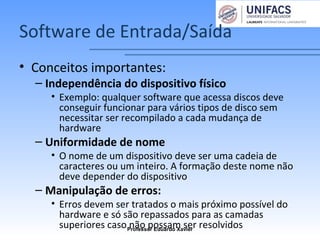 Software de Entrada/Saída
• Conceitos importantes:
– Independência do dispositivo físico
• Exemplo: qualquer software que acessa discos deve
conseguir funcionar para vários tipos de disco sem
necessitar ser recompilado a cada mudança de
hardware
– Uniformidade de nome
• O nome de um dispositivo deve ser uma cadeia de
caracteres ou um inteiro. A formação deste nome não
deve depender do dispositivo
– Manipulação de erros:
• Erros devem ser tratados o mais próximo possível do
hardware e só são repassados para as camadas
superiores caso não possam ser resolvidosProfessor Eduardo Xavier
 