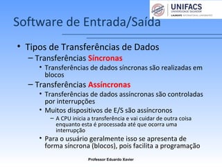 Software de Entrada/Saída
• Tipos de Transferências de Dados
– Transferências Síncronas
• Transferências de dados síncronas são realizadas em
blocos
– Transferências Assíncronas
• Transferências de dados assíncronas são controladas
por interrupções
• Muitos dispositivos de E/S são assíncronos
– A CPU inicia a transferência e vai cuidar de outra coisa
enquanto esta é processada até que ocorra uma
interrupção
• Para o usuário geralmente isso se apresenta de
forma síncrona (blocos), pois facilita a programação
Professor Eduardo Xavier
 