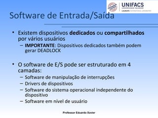 Software de Entrada/Saída
• Existem dispositivos dedicados ou compartilhados
por vários usuários
– IMPORTANTE: Dispositivos dedicados também podem
gerar DEADLOCK
• O software de E/S pode ser estruturado em 4
camadas:
– Software de manipulação de interrupções
– Drivers de dispositivos
– Software do sistema operacional independente do
dispositivo
– Software em nível de usuário
Professor Eduardo Xavier
 