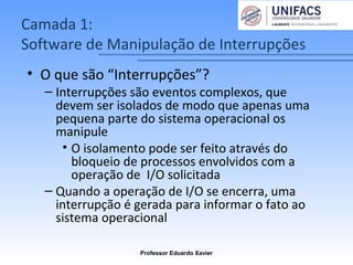 Camada 1:
Software de Manipulação de Interrupções
• O que são “Interrupções”?
– Interrupções são eventos complexos, que
devem ser isolados de modo que apenas uma
pequena parte do sistema operacional os
manipule
• O isolamento pode ser feito através do
bloqueio de processos envolvidos com a
operação de I/O solicitada
– Quando a operação de I/O se encerra, uma
interrupção é gerada para informar o fato ao
sistema operacional
Professor Eduardo Xavier
 