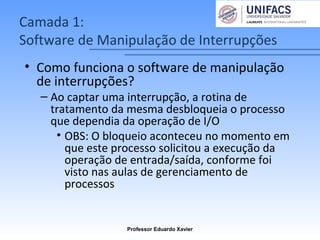 Camada 1:
Software de Manipulação de Interrupções
• Como funciona o software de manipulação
de interrupções?
– Ao captar uma interrupção, a rotina de
tratamento da mesma desbloqueia o processo
que dependia da operação de I/O
• OBS: O bloqueio aconteceu no momento em
que este processo solicitou a execução da
operação de entrada/saída, conforme foi
visto nas aulas de gerenciamento de
processos
Professor Eduardo Xavier
 