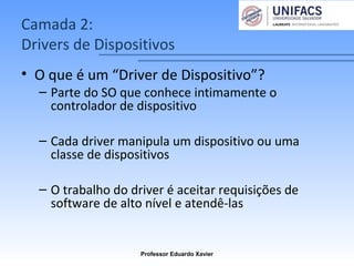 Camada 2:
Drivers de Dispositivos
• O que é um “Driver de Dispositivo”?
– Parte do SO que conhece intimamente o
controlador de dispositivo
– Cada driver manipula um dispositivo ou uma
classe de dispositivos
– O trabalho do driver é aceitar requisições de
software de alto nível e atendê-las
Professor Eduardo Xavier
 