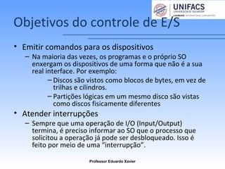 Objetivos do controle de E/S
• Emitir comandos para os dispositivos
– Na maioria das vezes, os programas e o próprio SO
enxergam os dispositivos de uma forma que não é a sua
real interface. Por exemplo:
– Discos são vistos como blocos de bytes, em vez de
trilhas e cilindros.
– Partições lógicas em um mesmo disco são vistas
como discos fisicamente diferentes
• Atender interrupções
– Sempre que uma operação de I/O (Input/Output)
termina, é preciso informar ao SO que o processo que
solicitou a operação já pode ser desbloqueado. Isso é
feito por meio de uma “interrupção”.
Professor Eduardo Xavier
 
