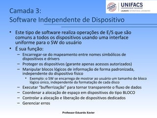 Camada 3:
Software Independente de Dispositivo
• Este tipo de software realiza operações de E/S que são
comuns a todos os dispositivos usando uma interface
uniforme para o SW do usuário
• É sua função:
– Encarregar-se do mapeamento entre nomes simbólicos de
dispositivos e drivers
– Proteger os dispositivos (garante apenas acessos autorizados)
– Manipular blocos lógicos de informação de forma padronizada,
independente do dispositivo físico
• Exemplo: o SW se encarrega de mostrar ao usuário um tamanho de bloco
lógico único, independente da formatação de cada disco
– Executar “bufferrização” para tornar transparente o fluxo de dados
– Coordenar a alocação de espaço em dispositivos do tipo BLOCO
– Controlar a alocação e liberação de dispositivos dedicados
– Gerenciar erros
Professor Eduardo Xavier
 