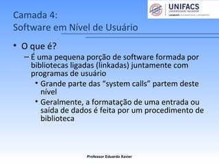 Camada 4:
Software em Nível de Usuário
• O que é?
– É uma pequena porção de software formada por
bibliotecas ligadas (linkadas) juntamente com
programas de usuário
• Grande parte das “system calls” partem deste
nível
• Geralmente, a formatação de uma entrada ou
saída de dados é feita por um procedimento de
biblioteca
Professor Eduardo Xavier
 