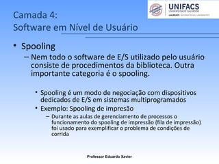 Camada 4:
Software em Nível de Usuário
• Spooling
– Nem todo o software de E/S utilizado pelo usuário
consiste de procedimentos da biblioteca. Outra
importante categoria é o spooling.
• Spooling é um modo de negociação com dispositivos
dedicados de E/S em sistemas multiprogramados
• Exemplo: Spooling de impresão
– Durante as aulas de gerenciamento de processos o
funcionamento do spooling de impressão (fila de impressão)
foi usado para exemplificar o problema de condições de
corrida
Professor Eduardo Xavier
 